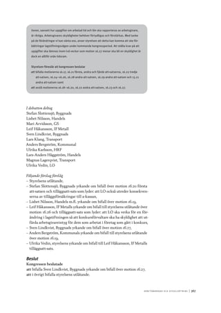 A r b e tsma r k n a d o c h s y ss e ls ätt n i n g 	|	367
tioner, oavsett hur uppgifter om arbetad tid och lön ska rapporteras av arbetsgivare,
är riktiga. Arbetsgivares skyldigheter behöver förtydligas och förstärkas. Med tanke
på de förändringar vi kan vänta oss, anser styrelsen att detta kan komma att ske för-
bättringar lagstiftningsvägen under kommande kongressperiod. Att ställa krav på att
uppgifter ska lämnas inom två veckor som motion 16.27 menar ska bli en skyldighet är
dock en alltför snäv tidsram.
Styrelsen föreslår att kongressen beslutar
att	bifalla motionerna 16.17, 16.21 första, andra och fjärde att-satserna, 16.22 tredje
att-satsen, 16.24–16.26, 16.28 andra att-satsen, 16.29 andra att-satsen och 13.21
andra att-satsen samt
att	avslå motionerna 16.18–16.20, 16.22 andra att-satsen, 16.23 och 16.27.
I debatten deltog
Stefan Slottensjö, Byggnads
Lisbet Nilsson, Handels
Mari Arvidsson, GS
Leif Håkansson, IF Metall
Sven Lindkvist, Byggnads
Lars Klang, Transport
Anders Bergström, Kommunal
Ulrika Karlsson, HRF
Lars-Anders Häggström, Handels
Magnus Lagerqvist, Transport
Ulrika Vedin, LO
Följande förslag förelåg
–– Styrelsens utlåtande,
–– Stefan Slottensjö, Byggnads yrkande om bifall över motion 16.20 första
att-satsen och tilläggsatt-sats som lyder: att LO också utreder konsekven-
serna av tilläggsförsäkringar till a-kassan,
–– Lisbet Nilsson, Handels m.fl. yrkande om bifall över motion 16.19,
–– Leif Håkansson, IF Metalls yrkande om bifall till styrelsens utlåtande över
motion 16.26 och tilläggsatt-sats som lyder: att LO ska verka för en för-
ändring i lagstiftningen så att konkursförvaltare ska ha skyldighet att ut-
färda arbetsgivareintyg för dem som arbetat i företag som gått i konkurs,
–– Sven Lindkvist, Byggnads yrkande om bifall över motion 16.27,
–– Anders Bergström, Kommunals yrkande om bifall till styrelsens utlåtande
över motion 16.19,
–– Ulrika Vedin, styrelsens yrkande om bifall till Leif Håkansson, IF Metalls
tilläggsatt-sats.
Beslut
Kongressen beslutade
att	bifalla Sven Lindkvist, Byggnads yrkande om bifall över motion 16.27,
att	i övrigt bifalla styrelsens utlåtande.
 