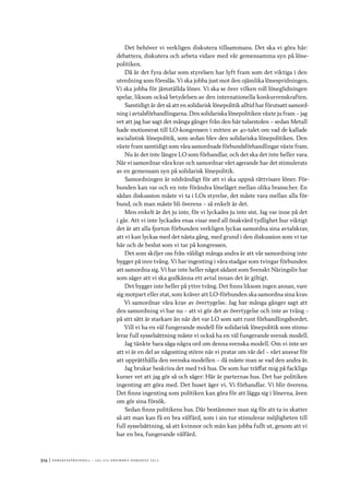 314	|	Ko n g r e ss p r oto k oll – L O s 2 7 e o r d i n a r i e k o n g r e ss 2 0 1 2
Det behöver vi verkligen diskutera tillsammans. Det ska vi göra här:
debattera, diskutera och arbeta vidare med vår gemensamma syn på löne-
politiken.
Då är det fyra delar som styrelsen har lyft fram som det viktiga i den
utredning som föreslås. Vi ska jobba just mot den ojämlika lönespridningen.
Vi ska jobba för jämställda löner. Vi ska se över vilken roll löneglidningen
spelar, liksom också betydelsen av den internationella konkurrenskraften.
Samtidigt är det så att en solidarisk lönepolitik alltid har förutsatt samord-
ning i avtalsförhandlingarna. Den solidariska lönepolitiken växte ju fram – jag
vet att jag har sagt det många gånger från den här talarstolen – sedan Metall
hade motionerat till LO-kongressen i mitten av 40-talet om vad de kallade
socialistisk lönepolitik, som sedan blev den solidariska lönepolitiken. Den
växte fram samtidigt som våra samordnade förbundsförhandlingar växte fram.
Nu är det inte längre LO som förhandlar, och det ska det inte heller vara.
När vi samordnar våra krav och samordnar vårt agerande har det stimulerats
av en gemensam syn på solidarisk lönepolitik.
Samordningen är nödvändigt för att vi ska uppnå rättvisare löner. För-
bunden kan var och en inte förändra löneläget mellan olika branscher. En
sådan diskussion måste vi ta i LOs styrelse, det måste vara mellan alla för-
bund, och man måste bli överens – så enkelt är det.
Men enkelt är det ju inte, för vi lyckades ju inte sist. Jag var inne på det
i går. Att vi inte lyckades enas visar med all önskvärd tydlighet hur viktigt
det är att alla fjorton förbunden verkligen lyckas samordna sina avtalskrav,
att vi kan lyckas med det nästa gång, med grund i den diskussion som vi tar
här och de beslut som vi tar på kongressen.
Det som skiljer oss från väldigt många andra är att vår samordning inte
bygger på inre tvång. Vi har ingenting i våra stadgar som tvingar förbunden
att samordna sig. Vi har inte heller något sådant som Svenskt Näringsliv har
som säger att vi ska godkänna ett avtal innan det är giltigt.
Det bygger inte heller på yttre tvång. Det finns liksom ingen annan, vare
sig motpart eller stat, som kräver att LO-förbunden ska samordna sina krav.
Vi samordnar våra krav av övertygelse. Jag har många gånger sagt att
den samordning vi har nu – att vi gör det av övertygelse och inte av tvång –
på sitt sätt är starkare än när det var LO som satt runt förhandlingsbordet.
Vill vi ha en väl fungerande modell för solidarisk lönepolitik som stimu-
lerar full sysselsättning måste vi också ha en väl fungerande svensk modell.
Jag tänkte bara säga några ord om denna svenska modell. Om vi inte ser
att vi är en del av någonting större när vi pratar om vår del – vårt ansvar för
att upprätthålla den svenska modellen – då måste man se vad den andra är.
Jag brukar beskriva det med två hus. De som har träffat mig på fackliga
kurser vet att jag gör så och säger: Här är parternas hus. Det har politiken
ingenting att göra med. Det huset äger vi. Vi förhandlar. Vi blir överens.
Det finns ingenting som politiken kan göra för att lägga sig i lönerna, även
om gör sina försök.
Sedan finns politikens hus. Där bestämmer man sig för att ta in skatter
så att man kan få en bra välfärd, som i sin tur stimulerar möjligheten till
full sysselsättning, så att kvinnor och män kan jobba fullt ut, genom att vi
har en bra, fungerande välfärd.
 