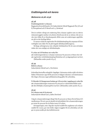 368	|	Ko n g r e ss p r oto k oll – L O s 2 7 e o r d i n a r i e k o n g r e ss 2 0 1 2
Ersättningsnivå och karens
Motionerna 16.28–16.36
16.28
Ersättningsnivåer i a-kassan
Byggnadsarbetareförbundet, GS, Industrifacket Metall Byggnads Öst, GS avd
8, Östergötland och IF Metall avd 22, Sörmland
Det är oerhört viktigt att ersättning från a-kassan upplevs som en rättvis
inkomsttrygghet mellan två arbeten likväl som det är av största vikt att ni-
vån inte tillåts få en lönedumpande effekt utan att ersättningen uppfyller
sin del av det fackliga löftet.
Vi menar också att regelverket för deltidsstämpling ska anpassas till den
verklighet som råder för de påtvingade deltidsanställningarna.
Så länge arbetsgivarna inte erbjuder heltidsarbete för de som så önskar
måste det vara möjligt att deltidsstämpla.
Vi yrkar att LO beslutar att verka för:
att	ersättningsnivåerna i a-kassan motsvarar 80 procent av lönen över tid
att	regelverket vid deltidsstämpling förändras och 75-dagarsgränsen tas bort.
(Behandlas under punkt 16.3.2.)
16.29
Rättvis a-kassa
Industrifacket Metall avd 2, Norrbotten
Arbetslösa bestraffas mångfalt i dagsläget. Inkomsten sänks rejält vid arbets-
löshet. Få kommer upp till 80 procent av tidigare inkomst, och skattesatsen
blir högre eftersom inget jobbskatteavdrag gäller för arbetslösa.
Vi föreslår LO-kongressen besluta ge LOs styrelse i uppdrag att verka för
att	a-kasseersättningen motsvarar 80 procent av inkomstbortfallet samt
att	den förhöjda a-kasseavgiften tas bort. (Behandlas under punkt 16.3.2.)
16.30
En a-kassa som är 80 procent
Industrifacket Metall avd 7, Södra Norrland
I dag är a-kasseersättningen långt från 80 procent av lönen för de flesta LO-
medlemmar. För att vara ett skydd vid arbetslöshet bör a-kasseersättningen
ge minst 80 procent för de flesta inom LO-yrken.
Avtrappningen, som i dag sker mycket snabbt för ungdomar och relativt
snabbt för vuxna, ger inte heller någon trygghet för de arbetslösa och det
ger en press nedåt på våra kollektivavtal.
 