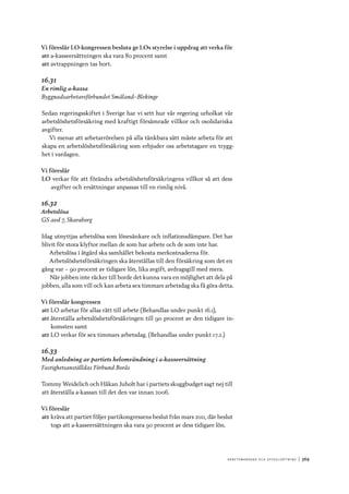 A r b e tsma r k n a d o c h s y ss e ls ätt n i n g 	|	369
Vi föreslår LO-kongressen besluta ge LOs styrelse i uppdrag att verka för
att	a-kasseersättningen ska vara 80 procent samt
att	avtrappningen tas bort.
16.31
En rimlig a-kassa
Byggnadsarbetareförbundet Småland–Blekinge
Sedan regeringsskiftet i Sverige har vi sett hur vår regering urholkat vår
arbetslöshetsförsäkring med kraftigt försämrade villkor och osolidariska
avgifter.
Vi menar att arbetarrörelsen på alla tänkbara sätt måste arbeta för att
skapa en arbetslöshetsförsäkring som erbjuder oss arbetstagare en trygg-
het i vardagen.
Vi föreslår
LO verkar för att förändra arbetslöshetsförsäkringens villkor så att dess
avgifter och ersättningar anpassas till en rimlig nivå.
16.32
Arbetslösa
GS avd 7, Skaraborg
Idag utnyttjas arbetslösa som lönesänkare och inflationsdämpare. Det har
blivit för stora klyftor mellan de som har arbete och de som inte har.
Arbetslösa i åtgärd ska samhället bekosta merkostnaderna för.
Arbetslöshetsförsäkringen ska återställas till den försäkring som det en
gång var – 90 procent av tidigare lön, lika avgift, avdragsgill med mera.
När jobben inte räcker till borde det kunna vara en möjlighet att dela på
jobben, alla som vill och kan arbeta sex timmars arbetsdag ska få göra detta.
Vi föreslår kongressen
att	LO arbetar för allas rätt till arbete (Behandlas under punkt 16.1),
att	återställa arbetslöshetsförsäkringen till 90 procent av den tidigare in-
komsten samt
att	LO verkar för sex timmars arbetsdag. (Behandlas under punkt 17.2.)
16.33
Med anledning av partiets helomvändning i a-kasseersättning
Fastighetsanställdas Förbund Borås
Tommy Weidelich och Håkan Juholt har i partiets skuggbudget sagt nej till
att återställa a-kassan till det den var innan 2006.
Vi föreslår
att	kräva att partiet följer partikongressens beslut från mars 2011, där beslut
togs att a-kasseersättningen ska vara 90 procent av dess tidigare lön.
 