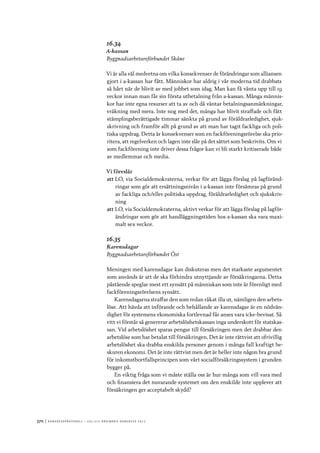 370	|	Ko n g r e ss p r oto k oll – L O s 2 7 e o r d i n a r i e k o n g r e ss 2 0 1 2
16.34
A-kassan
Byggnadsarbetareförbundet Skåne
Vi är alla väl medvetna om vilka konsekvenser de förändringar som alliansen
gjort i a-kassan har fått. Människor har aldrig i vår moderna tid drabbats
så hårt när de blivit av med jobbet som idag. Man kan få vänta upp till 19
veckor innan man får sin första utbetalning från a-kassan. Många männis-
kor har inte egna resurser att ta av och då väntar betalningsanmärkningar,
vräkning med mera. Inte nog med det, många har blivit straffade och fått
stämplingsberättigade timmar sänkta på grund av föräldrarledighet, sjuk-
skrivning och framför allt på grund av att man har tagit fackliga och poli-
tiska uppdrag. Detta är konsekvenser som en fackföreningsrörelse ska prio-
ritera, att regelverken och lagen inte slår på det sättet som beskrivits. Om vi
som fackförening inte driver dessa frågor kan vi bli starkt kritiserade både
av medlemmar och media.
Vi föreslår
att	LO, via Socialdemokraterna, verkar för att lägga förslag på lagföränd-
ringar som gör att ersättningsnivån i a-kassan inte försämras på grund
av fackliga och/eller politiska uppdrag, föräldrarledighet och sjukskriv-
ning
att	LO, via Socialdemokraterna, aktivt verkar för att lägga förslag på lagför-
ändringar som gör att handläggningstiden hos a-kassan ska vara maxi-
malt sex veckor.
16.35
Karensdagar
Byggnadsarbetareförbundet Öst
Meningen med karensdagar kan diskuteras men det starkaste argumentet
som används är att de ska förhindra utnyttjande av försäkringarna. Detta
påstående speglar mest ett synsätt på människan som inte är förenligt med
fackföreningsrörelsens synsätt.
Karensdagarna straffar den som redan råkat illa ut, nämligen den arbets-
löse. Att hävda att införande och behållande av karensdagar är en nödvän-
dighet för systemens ekonomiska fortlevnad får anses vara icke-bevisat. Så
vitt vi förstår så genererar arbetslöshetskassan inga underskott för statskas-
san. Vid arbetslöshet sparas pengar till försäkringen men det drabbar den
arbetslöse som har betalat till försäkringen. Det är inte rättvist att ofrivillig
arbetslöshet ska drabba enskilda personer genom i många fall kraftigt be-
skuren ekonomi. Det är inte rättvist men det är heller inte någon bra grund
för inkomstbortfallsprincipen som vårt socialförsäkringssystem i grunden
bygger på.
En viktig fråga som vi måste ställa oss är hur många som vill vara med
och finansiera det nuvarande systemet om den enskilde inte upplever att
försäkringen ger acceptabelt skydd?
 