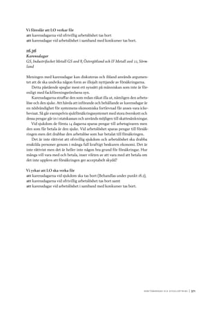 A r b e tsma r k n a d o c h s y ss e ls ätt n i n g 	|	371
Vi föreslår att LO verkar för
att	karensdagarna vid ofrivillig arbetslöshet tas bort
att	karensdagar vid arbetslöshet i samband med konkurser tas bort.
16.36
Karensdagar
GS, Industrifacket Metall GS avd 8, Östergötland och IF Metall avd 22, Sörm-
land
Meningen med karensdagar kan diskuteras och ibland används argumen-
tet att de ska undvika någon form av illojalt nyttjande av försäkringarna.
Detta påstående speglar mest ett synsätt på människan som inte är för-
enligt med fackföreningsrörelsens syn.
Karensdagarna straffar den som redan råkat illa ut, nämligen den arbets-
löse och den sjuke. Att hävda att införande och behållande av karensdagar är
en nödvändighet för systemens ekonomiska fortlevnad får anses vara icke-
bevisat. Så går exempelvis sjukförsäkringssystemet med stora överskott och
dessa pengar går in i statskassan och används möjligen till skattesänkningar.
Vid sjukdom de första 14 dagarna sparas pengar till arbetsgivaren men
den som får betala är den sjuke. Vid arbetslöshet sparas pengar till försäk-
ringen men det drabbar den arbetslöse som har betalat till försäkringen.
Det är inte rättvist att ofrivillig sjukdom och arbetslöshet ska drabba
enskilda personer genom i många fall kraftigt beskuren ekonomi. Det är
inte rättvist men det är heller inte någon bra grund för försäkringar. Hur
många vill vara med och betala, inser vikten av att vara med att betala om
det inte upplevs att försäkringen ger acceptabelt skydd?
Vi yrkar att LO ska verka för
att	karensdagarna vid sjukdom ska tas bort (Behandlas under punkt 18.2),
att	karensdagarna vid ofrivillig arbetslöshet tas bort samt
att	karensdagar vid arbetslöshet i samband med konkurser tas bort.
 