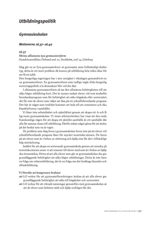 A r b e tsma r k n a d o c h s y ss e ls ätt n i n g 	|	377
Utbildningspolitik
Gymnasieskolan
Motionerna 16.37–16.40
16.37
Skrota alliansens nya gymnasiereform
Handelsanställdas Förbund avd 20, Stockholm, avd 24, Göteborg
Idag går en av fyra gymnasieelever ut gymnasiet utan fullständigt slutbe-
tyg, detta är ett stort problem då kraven på utbildning hela tiden ökar för
att få ett jobb.
Den borgerliga regeringen har i stor oenighet i riksdagen genomdrivit en
ny gymnasiereform. En gymnasiereform som tydligt utgår ifrån borgerlig
sorteringspolitik á la skomakare bliv vid din läst.
I alliansens gymnasiereform så tas den allmänna behörigheten till att
söka högre utbildning bort. Det är numer endast elever vid rent studieför-
beredandeprogram som får behörighet att söka högskola eller universitet,
det får inte de elever som väljer att läsa på ett yrkesförberedande program.
Det här är något som tveklöst kommer att leda till att cementera och öka
klassklyftorna i samhället.
Vi löser inte arbetslöshet och ojämlikhet genom att skapa ett A och B-
lag inom gymnasieskolan. Vi inom arbetarrörelsen har visat att den enda
framkomliga vägen för att skapa ett jämlikt samhälle är ett samhälle där
alla får samma chans till utbildning. Därför måste något göras för att ändra
på det beslut som nu är taget.
De problem som idag finns i gymnasieskolan beror inte på att elever vid
yrkesförberedande program läser för mycket teoretiska ämnen. De beror
på att elever som är i behov av stöttning och hjälp inte får det i tillräckligt
hög utsträckning.
Istället för att skapa en sorterande gymnasieskola genom att minska på
teoretiska ämnen anser vi att resurser till elever med som är i behov av hjälp
ska öronmärkas. Detta så att alla elever som går ut gymnasieskolan ska ges
grundläggande behörighet att söka högre utbildningar. Detta är inte bara
en fråga om vidareutbildning, det är en fråga om det livslånga lärandet och
allmänbildning.
Vi föreslår att kongressen beslutar
att	LO verkar för att gymnasieförordningen ändras så att alla elever ges
grundläggande behörighet att söka till högskolor och universitet
att	LO verkar för att riktade satsningar genomförs mot gymnasieskolan så
att de elever som behöver stöd och hjälp verkligen får det.
 