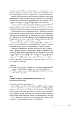 A r b e tsma r k n a d o c h s y ss e ls ätt n i n g 	|	379
att tänka och lösa problem, utan där handlar det om att repetera vad man
läst eller vad läraren har sagt, om detta finns kvar eller är bortglömt direkt
efter mätningstillfället struntar dagens skola och betygssystem dessutom i.
De finns de som menar att ett stort problem är att eleverna inte utnyttjar
de förmågor de faktiskt har. Det är betydligt oftare tvärtom, det är skolan
som inte låter eleverna använda sina förmågor, när man inte utgår från ett
arbetssätt som bygger på elevernas förkunskaper och erfarenheter.
Vi anser att skolan måste bli mer individualiserad i den meningen att lä-
randet ska utgå från individens förutsättningar. Ett arbetssätt som nästan en-
bart bygger på eget arbete för eleverna riskerar att slå sönder det sociala sam-
manhanget i lärandet vilket borde vara en mycket viktig grund i allt lärande.
Vi menar att mer helhet och integrering av olika ämnen och ett mer fors-
kande arbetssätt är betydligt bättre för ta tillvara olika elevers kunskaper,
erfarenheter och förmågor. För att lärande ska vara möjligt måste skolan
varje dag erbjuda meningsfull verksamhet. Trots att kunskapen om att alla
lär sig olika finns, fortsätter mycket undervisning att utföras på traditionellt
sätt som om alla hade samma inlärningsstil och behov.
Framtida ställningstaganden i utbildningsfrågor bör innehålla ett reso-
nemang om hur bland annat undervisningsmetoder om pojkars inlärning
kan stärkas så att de når upp till den nivå som flickor redan har nått.
Mycket av detta görs redan. Kunskap och praktiktik finns i remissvar, i
arbete i nationella grupper på alla skolnivåer. Mycket görs lokalt, fast inte
överallt. Gymnasieskolan har kommunerna som huvudman och varje uni-
versitet/högskola är egen myndighet. Det innebär att det inte är något ”quick
fix”. Men arbetet pågår och skulle må bra av tydligare mål och riktlinjer.
Vi menar också att skolan måste ta sikte på kunskaper som behövs i
framtiden. Målsättningen att bara klara dagens frågor duger inte om man
vill ha en skola i världsklass.
Vi yrkar på
att	LO agerar och utvecklar kontakter som stärker en pedagogisk modell
som gör att alla har bättre möjligheter att utvecklas i skolan samt
att	LO driver frågan om att utveckla pedagogiska metoder för en mer jäm-
ställd utbildningspolitik.
16.39
Riktlinjer för praktik och arbetsplatsförlagt lärande (APL)
Fastighetsanställdas Förbund
En bransch måste säkra sin kompetens.
Det är viktigt att utveckla den kunskap de anställda har på företaget. Det
är också viktigt att kommande generationer ska kunna få tillgång till den
kunskapen och kompetensen. Att skapa en ”infrastruktur” för arbetsplats-
förlagt lärande är nödvändigt. Arbetsplatsen kommer att få en allt viktigare
roll i framtidens lärande. Med praktikant menas alla typer av arbetsplats-
förlagt lärande, och att ingen som behöver en arbetsplatspraktik utestängs.
För att få en positiv ingång och utveckling i arbetslivet behöver arbets-
marknaden kvalitetssäkra arbetsplatsen för praktikanter.
 