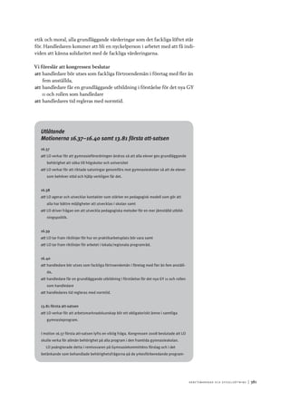 A r b e tsma r k n a d o c h s y ss e ls ätt n i n g 	|	381
etik och moral, alla grundläggande värderingar som det fackliga löftet står
för. Handledaren kommer att bli en nyckelperson i arbetet med att få indi-
viden att känna solidaritet med de fackliga värderingarna.
Vi föreslår att kongressen beslutar
att	handledare bör utses som fackliga förtroendemän i företag med fler än
fem anställda,
att	handledare får en grundläggande utbildning i förståelse för det nya GY
11 och rollen som handledare
att	handledares tid regleras med normtid.
Utlåtande
Motionerna 16.37–16.40 samt 13.81 första att-satsen
16.37
att	LO verkar för att gymnasieförordningen ändras så att alla elever ges grundläggande
behörighet att söka till högskolor och universitet
att	LO verkar för att riktade satsningar genomförs mot gymnasieskolan så att de elever
som behöver stöd och hjälp verkligen får det.
16.38
att	LO agerar och utvecklar kontakter som stärker en pedagogisk modell som gör att
alla har bättre möjligheter att utvecklas i skolan samt
att	LO driver frågan om att utveckla pedagogiska metoder för en mer jämställd utbild-
ningspolitik.
16.39
att	LO tar fram riktlinjer för hur en praktikarbetsplats bör vara samt
att	LO tar fram riktlinjer för arbetet i lokala/regionala programråd.
16.40
att	handledare bör utses som fackliga förtroendemän i företag med fler än fem anställ-
da,
att	handledare får en grundläggande utbildning i förståelse för det nya GY 11 och rollen
som handledare
att	handledares tid regleras med normtid.
13.81 första att-satsen
att	LO verkar för att arbetsmarknadskunskap blir ett obligatoriskt ämne i samtliga
gymnasieprogram.
I motion 16.37 första att-satsen lyfts en viktig fråga. Kongressen 2008 beslutade att LO
skulle verka för allmän behörighet på alla program i den framtida gymnasieskolan.
LO poängterade detta i remissvaren på Gymnasiekommitténs förslag och i det
betänkande som behandlade behörighetsfrågorna på de yrkesförberedande program-
 