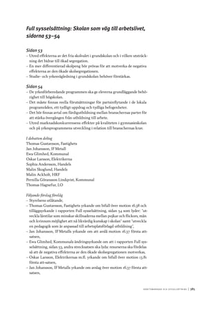 A r b e tsma r k n a d o c h s y ss e ls ätt n i n g 	|	385
Full sysselsättning: Skolan som väg till arbetslivet,
sidorna 53–54
Sidan 53
–– Utred effekterna av det fria skolvalet i grundskolan och i vilken utsträck-
ning det bidrar till ökad segregation.
–– En mer differentierad skolpeng bör prövas för att motverka de negativa
effekterna av den ökade skolsegregationen.
–– Studie- och yrkesvägledning i grundskolan behöver förstärkas.
Sidan 54
–– De yrkesförberedande programmen ska ge eleverna grundläggande behö-
righet till högskolan.
–– Det måste finnas reella förutsättningar för partsinflytande i de lokala
programråden, ett tydligt uppdrag och tydliga befogenheter.
–– Det bör finnas avtal om färdigutbildning mellan branschernas parter för
att stärka övergången från utbildning till arbete.
–– Utred marknadskonkurrensens effekter på kvaliteten i gymnasieskolan
och på yrkesprogrammens utveckling i relation till branschernas krav.
I debatten deltog
Thomas Gustavsson, Fastighets
Jan Johansson, IF Metall
Ewa Glimhed, Kommunal
Oskar Larsson, Elektrikerna
Sophia Andersson, Handels
Malin Skoglund, Handels
Malin Ackholt, HRF
Pernilla Göransson Lindqvist, Kommunal
Thomas Hagnefur, LO
Följande förslag förelåg
–– Styrelsens utlåtande,
–– Thomas Gustavsson, Fastighets yrkande om bifall över motion 16.38 och
tilläggsyrkande i rapporten Full sysselsättning, sidan 54 som lyder: ”ut-
veckla lärstilar som minskar skillnaderna mellan pojkar och flickors, män
och kvinnors möjlighet att nå likvärdig kunskap i skolan” samt ”utveckla
en pedagogik som är anpassad till arbetsplatsförlagd utbildning”,
–– Jan Johansson, IF Metalls yrkande om att avslå motion 16.37 första att-
satsen,
–– Ewa Glimhed, Kommunals ändringsyrkande om att i rapporten Full sys-
selsättning, sidan 53, andra strecksatsen ska lyda: resurserna ska fördelas
så att de negativa effekterna av den ökade skolsegregationen motverkas,
–– Oskar Larsson, Elektrikernas m.fl. yrkande om bifall över motion 13.81
första att-satsen,
–– Jan Johansson, IF Metalls yrkande om avslag över motion 16.37 första att-
satsen,
 