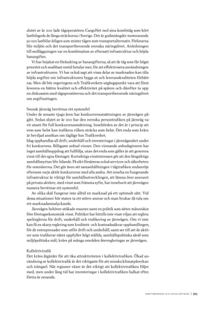 A r b e tsma r k n a d o c h s y ss e ls ätt n i n g 	|	395
slutet av år 2011 lade tågoperatören CargoNet ned sina kombitåg som kört
lastbilsgods de långa sträckorna i Sverige. Det är godsmängder motsvarande
50 000 lastbilar årligen som mister tågen som transportalternativ. Förlorarna
blir miljön och det transportberoende svenska näringslivet. Anledningen
till nedläggningen var en kombination av eftersatt infrastruktur och höjda
banavgifter.
Vi har bejakat en förändring av banavgifterna, så att de tåg som får högst
prioritet och snabbast restid betalar mer, för att effektivisera användningen
av infrastrukturen. Vi har också sagt att vissa delar av marknaden kan tåla
höjda avgifter om infrastrukturen byggs ut och leveranskvaliteten förbätt-
ras. Men då bör regeringens och Trafikverkets utgångspunkt vara att först
leverera en bättre kvalitet och effektivitet på spåren och därefter ta upp
en diskussion med tågoperatörerna och det transportberoende näringslivet
om avgiftsuttagen.
Svensk järnväg bevittnar ett systemfel
Under de senaste tjugo åren har konkurrensutsättningen av järnvägen på-
gått. Sedan slutet av år 2011 har den svenska persontrafiken på järnväg va-
rit utsatt för full konkurrensutsättning. Innebörden av det är i princip att
vem som helst kan trafikera vilken sträcka som helst. Det enda som krävs
är beviljad ansökan om tågläge hos Trafikverket.
Idag upphandlas all drift, underhåll och investeringar i järnvägsnätet under
fri konkurrens. Billigaste anbud vinner. Den vinnande anbudsgivaren har
inget samhällsuppdrag att fullfölja, utan det enda som gäller är att generera
vinst till det egna företaget. Kortsiktiga vinstintressen gör att den långsiktiga
samhällsnyttan blir lidande. På sikt försämras också servicen och säkerheten
för resenärerna. Det gör även att samanhållningen i tågtrafiken undanröjs
eftersom varje aktör konkurrerar med alla andra. Att inneha en fungerande
infrastruktur är viktigt för samhällsutvecklingen, att lämna över ansvaret
på privata aktörer, med vinst som främsta syfte, har inneburit att järnvägen
numera bevittnar ett systemfel.
Av olika skäl fungerar inte alltid en marknad på ett optimalt sätt. Vid
dessa situationer bör staten ta ett större ansvar och man brukar då tala om
ett marknadsmisslyckande.
Järnvägen behöver utökade resurser samt en politik som sätter människor
före företagsekonomisk vinst. Politiker har hittills inte visat viljan att reglera
spelreglerna för drift, underhåll och trafikering av järnvägen. Om vi inte
kan få en skarp reglering som kvalitets- och kostnadssäkrar upphandlingen,
för de entreprenader som utför drift och underhåll, samt ser till att de aktö-
rer som trafikerar nätet uppfyller högt ställda, samhällspolitiska såväl som
miljöpolitiska mål, krävs på många områden återregleringar av järnvägen.
Kollektivtrafik
Det krävs åtgärder för att öka attraktiviteten i kollektivtrafiken. Ökad an-
vändning av kollektivtrafik är det viktigaste för att minska klimatpåverkan
och trängsel. När regioner växer är det viktigt att kollektivtrafiken följer
med, men under lång tid har investeringar i kollektivtrafiken halkat efter.
Detta är oroande.
 