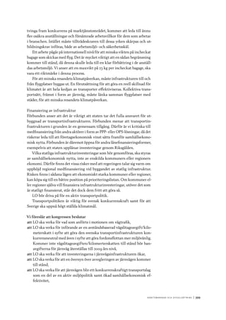 A r b e tsma r k n a d o c h s y ss e ls ätt n i n g 	|	399
tvinga fram konkurrens på marktjänstområdet, kommer att leda till ännu
fler osäkra anställningar och försämrade arbetsvillkor för dem som arbetar
i branschen. Istället måste tillträdeskraven till dessa yrken skärpas och ut-
bildningskrav införas, både av arbetsmiljö- och säkerhetsskäl.
Ett arbete pågår på internationell nivå för att minska vikten på incheckat
bagage som skickas med flyg. Det är mycket viktigt att en sådan begränsning
kommer till stånd, då denna skulle leda till en klar förbättring i de anställ-
das arbetsmiljö. Vi anser att en maxvikt på 23 kg per incheckat bagage, ska
vara ett riktmärke i denna process.
För att minska resandets klimatpåverkan, måste infrastrukturen till och
från flygplatser byggas ut. En förutsättning för att göra en reell skillnad för
klimatet är att hela kedjan av transporter effektiviseras. Kollektiva trans-
portsätt, främst i form av järnväg, måste länka samman flygplatser med
städer, för att minska resandets klimatpåverkan.
Finansiering av infrastruktur
Förbunden anser att det är viktigt att staten tar det fulla ansvaret för ut-
byggnad av transportinfrastrukturen. Förbunden menar att transportin-
frastrukturen i grunden är en gemensam tillgång. Därför är vi kritiska till
medfinansiering från andra aktörer i form av PPP- eller OPS-lösningar, då det
riskerar leda till att företagsekonomisk vinst sätts framför samhällsekono-
misk nytta. Förbunden är däremot öppna för andra lånefinansieringsformer,
exempelvis att staten upplånar investeringar genom Riksgälden.
Vilka statliga infrastrukturinvesteringar som bör genomföras, ska styras
av samhällsekonomisk nytta, inte av enskilda kommuners eller regioners
ekonomi. Därför finns det vissa risker med att regeringen talar sig varm om
upphöjd regional medfinansiering vid byggandet av statlig infrastruktur.
Risken finns i sådana lägen att ekonomiskt starka kommuner eller regioner,
kan köpa sig till en bättre position på prioriteringslistan. Om kommuner el-
ler regioner själva vill finansiera infrastrukturinvesteringar, utöver det som
är statligt finansierat, står det dock dem fritt att göra så.
LO bör driva på för en aktiv transportpolitik.
Transportpolitiken är viktig för svensk konkurrenskraft samt för att
Sverige ska uppnå högt ställda klimatmål.
Vi föreslår att kongressen beslutar
att	LO ska verka för vad som anförts i motionen om vägtrafik,
att	LO ska verka för införande av en avståndsbaserad vägslitageavgift/kilo-
meterskatt i syfte att göra den svenska transportinfrastrukturen kon-
kurrensneutral med även i syfte att göra fordonsflottan mer miljövänlig.
Kommer inte vägslitageavgiften/kilomerterskatten till stånd bör ban-
avgifterna för järnväg återställas till 2009 års nivå,
att	LO ska verka för att investeringarna i järnvägsinfrastrukturen ökar,
att	LO ska verka för att en översyn över avregleringen av järnvägen kommer
till stånd,
att	LO ska verka för att järnvägen blir ett konkurrenskraftigt transportslag
som en del av en aktiv miljöpolitik samt ökad samhällsekonomisk ef-
fektivitet,
 