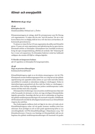 A r b e tsma r k n a d o c h s y ss e ls ätt n i n g 	|	403
Klimat- och energipolitik
Motionerna 16.45–16.47
16.45
Klimatplan för LO
Handelsanställdas Förbund avd 11, Örebro
Klimatutmaningarna är många, såväl för privatpersoner som för företag
och organisationer. Vi måste alla dra vårt ”strå till stacken” för att vi ska
kunna lämna över en dräglig värld att leva i till våra barn och barnbarn, de
kommande generationerna.
Vi saknar en vision för hur LO som organisation ska jobba med klimatfrå-
gorna. Vi anser att varje organisation med självaktning ska ha egna interna
klimatmål utifrån en klimatplan. Klimatplanen kan innehålla strukturer
kring vår egen energianvändning, alltifrån att använda ”rätt” belysning till
hur vi reser och sopsorterar. En klimatplan beskriver också hur koldioxid-
utsläppen ska minska till följd av vidtagna åtgärder.
Vi föreslår att kongressen beslutar
att	LO upprättar en klimatplan för kongressperioden.
16.46
Dags att prioritera klimatfrågan
Kommunalarbetareförbundet
Klimatförändringarna utgör en av de största utmaningarna i vår tid. FNs
klimatpanels senaste bedömningsrapport från 2007 slog fast att den globala
uppvärmning som uppmätts sedan mitten av 1900-talet med allra största
sannolikhet är orsakade av människans utsläpp av växthusgaser. Sedan in-
dustrialiseringens genombrott på 1800-talet har halten av växthusgaser i
atmosfären ökat kraftigt samtidigt som jordens medeltemperatur under
samma tid ökat med cirka 0,8 grader.
Klimatpanelens beräkningar visar att jordens medeltemperatur höjs med
cirka fyra grader de närmaste 100 åren, om inga ytterligare klimatpolitiska
åtgärder genomförs. Samtidigt slås fast att det är nödvändigt att begränsa
den globala medeltemperaturökningen till maximalt två grader i förhållande
till förindustriell nivå ifall de allvarligaste konsekvenserna av klimatföränd-
ringarna ska undvikas.
Nya forskningsrön indikerar dock att läget är än värre och tyder på att
klimatförändringarna redan vid två grader kommer medföra svåra kon-
sekvenser. Krav på högst en och en halv grads uppvärmning lyftes av 100
utvecklingsländer vid FNs klimatförhandlingar i Köpenhamn 2009. Vid
klimatkonferensen i Cancún 2010 fastslogs ett klimatpolitiskt mål om att
begränsa den globala medeltemperaturökningen till maximalt två grader.
 