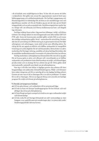 A r b e tsma r k n a d o c h s y ss e ls ätt n i n g 	|	405
i de så kallade yttre miljöfrågorna är flera. Vi har alla ett ansvar att delta
i miljöarbetet. Det gäller inte minst för organisationer med ett brett sam-
hällsengagemang och solidaritetstänkande. Ett fackligt engagemang och
förankringsarbete är nödvändigt för att klara av de omställningar som mil-
jöproblemen innebär och för att försäkra sig om att det sker på ett fördel-
ningspolitiskt och socialt acceptabelt sätt. Fackföreningsrörelsen spelar här
en viktigt roll i att tillvarata och förena medlemmarnas kort- och långsik-
tiga intressen.
Fackliga redskap finns redan i dag som kan tillämpas i miljö- och klima-
tarbetet. Ett viktigt sådant är utvecklingsavtalet som slöts mellan SAF-LO-
PTK 1982. Inom det kommunala området gäller avtalet FAS 05 och inom
den statliga verksamheten gäller Avtal – samverkan för utveckling. Avtalen
slår fast att utveckling och effektivisering är av gemensamt intresse för både
arbetsgivare och arbetstagare, inom såväl privat som offentlig sektor. En
viktig del för att uppnå en effektiv och hållbar verksamhet är energieffek-
tivisering och andra åtgärder för att nå klimatmålen. Detta kräver en aktiv
medverkan för företaget, ledning, anställda och deras fackliga företrädare där
de anställdas medbestämmande, kunnande och yrkeserfarenhet tas tillvara.
Facklig medverkan i arbetsplatsernas klimatarbete blir inte till av sig själv.
För att kunna spela en aktiv och offensiv roll i utvecklandet av en hållbar
verksamhet och produktion krävs ökad kunskap om miljö- och klimatfrågan
på alla nivåer och en strategi för hur arbetet ska gå till. Detta gäller såväl
internationellt, nationellt som lokalt ute på arbetsplatserna.
Vare sig vi vill eller inte bidrar vi dagligen genom våra arbeten till växt-
husgasutsläpp som påskyndar klimatförändringarna. Miljö- och klimatar-
bete måste integreras och bli en naturlig del av det dagliga fackliga arbetet.
Genom att inte vara en del av lösningen blir vi en del av problemet. Vi måste
bli en del av lösningen. Det är nu dags att förnya och utveckla ett fackligt
program för miljö och klimat på arbetsplatserna.
Vi föreslår att kongressen beslutar
att	LO ska göra klimat- och miljöarbete till en prioriterad fråga,
att	LO ska ta fram ett förnyat handlingsprogram för hur klimat- och mil-
jöfrågor ska drivas på arbetsplatserna,
att	LO ska föregå med gott exempel och bedriva sin egen verksamhet miljö-
och klimatvänligt
att	LO ska verka för att Sveriges klimatmål om noll i nettoutsläpp av växt-
husgaser 2050 uppfylls samt att minskningen sker i en jämn takt under
fördelningspolitiskt rättvisa former.
 