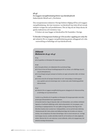 406	|	Ko n g r e ss p r oto k oll – L O s 2 7 e o r d i n a r i e k o n g r e ss 2 0 1 2
Utlåtande
Motionerna 16.45–16.47
16.45
att	LO upprättar en klimatplan för kongressperioden.
16.46
att	LO ska göra klimat- och miljöarbete till en prioriterad fråga,
att	LO ska ta fram ett förnyat handlingsprogram för hur klimat- och miljöfrågor ska dri-
vas på arbetsplatserna,
att	LO ska föregå med gott exempel och bedriva sin egen verksamhet miljö- och klimat-
vänligt
att	LO ska verka för att Sveriges klimatmål om noll i nettoutsläpp av växthusgaser
2050 uppfylls samt att minskningen sker i en jämn takt under fördelningspolitiskt
rättvisa former.
16.47
att	industrin får en tryggare energiförsörjning genom utbyggnad och vidareutveckling
av befintliga och nya kärnkraftverk.
I motion 16.45 föreslås att LO upprättar en klimatplan för kongressperioden med sikte
på det egna klimatarbetet inom organisationen.
LO-kansliet bedriver idag ett löpande miljö- och klimatarbete, som omfattar omhänder-
tagande av framförallt miljöfarligt avfall, elektronikprodukter och returpapper, samt
avveckling av engångsmaterial. För resor gäller att tåg prioriteras före flyg och bil.
Därutöver beaktas även sociala krav i inköpspolitiken, via krav på fairtrade-märkning
i förekommande fall. Detta arbete med hållbarhetsfrågor bör fortsätta och vidareut-
vecklas, men ej begränsas till enbart klimatfrågan. Det är också tveksamt att, i ett läge
med knappa resurser, avsätta särskilda medel för att formalisera ett redan pågående
arbete. Däremot bör LO, som redovisas i annat utlåtande, stärka sitt engagemang i det
allmänna fackliga klimatarbetet.
16.47
En tryggare energiförsörjning kräver nya kärnkraftverk
Industrifacket Metall avd 2, Norrbotten
Den energiintensiva industrin i Sverige behöver tillgång till bra och tryggare
energiförsörjning. Att inte investera i ny kärnkraft kan leda till att svensk
industri tvingas dra ned produktionen. Det är hög tid att börja skrota de
gamla reaktorerna och investera i nya.
Vi kräver att man bygger ut kärnkraften för framtiden i Sverige.
Vi föreslår LO-kongressen besluta ge LOs styrelse i uppdrag att verka för
att	industrin får en tryggare energiförsörjning genom utbyggnad och vida-
reutveckling av befintliga och nya kärnkraftverk.
 