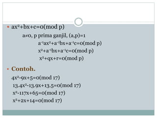  ax2+bx+c=0(mod p)
a0, p prima ganjil, (a,p)=1
a-1ax2+a-1bx+a-1c=0(mod p)
x2+a-1bx+a-1c=0(mod p)
x2+qx+r=0(mod p)
 Contoh.
4x2-9x+5=0(mod 17)
13.4x2-13.9x+13.5=0(mod 17)
x2-117x+65=0(mod 17)
x2+2x+14=0(mod 17)
 