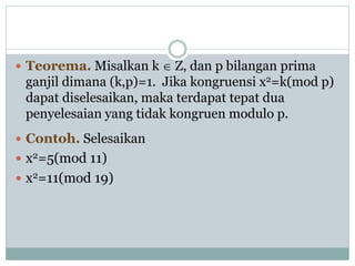  Teorema. Misalkan k  Z, dan p bilangan prima
ganjil dimana (k,p)=1. Jika kongruensi x2=k(mod p)
dapat diselesaikan, maka terdapat tepat dua
penyelesaian yang tidak kongruen modulo p.
 Contoh. Selesaikan
 x2=5(mod 11)
 x2=11(mod 19)
 