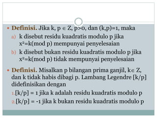  Definisi. Jika k, p  Z, p>0, dan (k,p)=1, maka
a) k disebut residu kuadratis modulo p jika
x2=k(mod p) mempunyai penyelesaian
b) k disebut bukan residu kuadratis modulo p jika
x2=k(mod p) tidak mempunyai penyelesaian
 Definisi. Misalkan p bilangan prima ganjil, k Z,
dan k tidak habis dibagi p. Lambang Legendre [k/p]
didefinisikan dengan
1.[k/p] = 1 jika k adalah residu kuadratis modulo p
2.[k/p] = -1 jika k bukan residu kuadratis modulo p
 