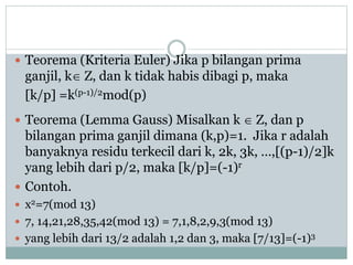  Teorema (Kriteria Euler) Jika p bilangan prima
ganjil, k Z, dan k tidak habis dibagi p, maka
[k/p] =k(p-1)/2mod(p)
 Teorema (Lemma Gauss) Misalkan k  Z, dan p
bilangan prima ganjil dimana (k,p)=1. Jika r adalah
banyaknya residu terkecil dari k, 2k, 3k, …,[(p-1)/2]k
yang lebih dari p/2, maka [k/p]=(-1)r
 Contoh.
 x2=7(mod 13)
 7, 14,21,28,35,42(mod 13) = 7,1,8,2,9,3(mod 13)
 yang lebih dari 13/2 adalah 1,2 dan 3, maka [7/13]=(-1)3
 