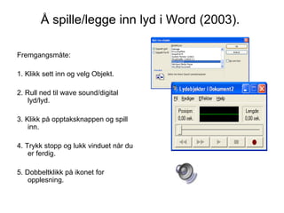 Å spille/legge inn lyd i Word (2003).  Fremgangsmåte: 1. Klikk sett inn og velg Objekt.  2. Rull ned til wave sound/digital lyd/lyd.  3. Klikk på opptaksknappen og spill inn.  4. Trykk stopp og lukk vinduet når du er ferdig.  5. Dobbeltklikk på ikonet for opplesning. 