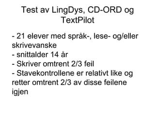 Test av LingDys, CD-ORD og TextPilot - 21 elever med språk-, lese- og/eller skrivevanske - snittalder 14 år - Skriver omtrent 2/3 feil - Stavekontrollene er relativt like og retter omtrent 2/3 av disse feilene igjen 