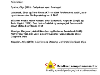 Referanser: Dysthe, Olga (1993).  Ord på nye spor . Samlaget.   Landmark, Einar og Tone Finne:  IKT – et tiltak for dem med språk-, lese- og skrivevansker.  Skolepsykologi nr. 5, 2007 Ekstrøm, Hedda, Frank Hansen, Einar Landmark, Ragna B. Langlo og Turid Utgård (2008):  Tast Lurt – Praktisk og pedagogisk bruk av MS-Word.  Statped skriftserie nr 64 Mossige, Margrunn, Astrid Skaathun og Marianne Røskeland (2007):  Fleire vegar mot mål. Lese- og skrivevansker i videregående skole.  Cappelen. Oslo Trageton, Arne (2003):  Å skrive seg til lesing.  Universitetsforlaget. Oslo 