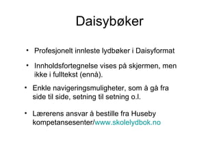Daisybøker Profesjonelt innleste lydbøker i Daisyformat Innholdsfortegnelse vises på skjermen, men ikke i fulltekst (ennå). Enkle navigeringsmuligheter, som å gå fra side til side, setning til setning o.l. Lærerens ansvar å bestille fra Huseby kompetansesenter/ www.skolelydbok.no 
