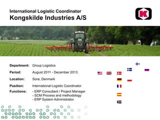 International Logistic Coordinator
Kongskilde Industries A/S
Department: Group Logistics
Period: August 2011 - December 2013
Location: Sorø, Denmark
Position: International Logistic Coordinator
Functions: - ERP Consultant / Project Manager
- SCM Process and methodology
- ERP System Administrator.
 