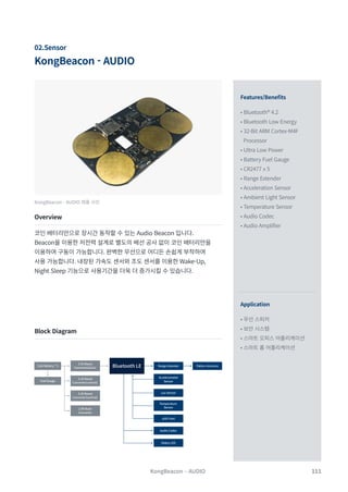 111
KongBeacon - AUDIO
02.Sensor
Features/Benefits
Application
• Bluetooth® 4.2
• Bluetooth Low Energy
• 32-Bit ARM Cortex-M4F
Processor
• Ultra Low Power
• Battery Fuel Gauge
• CR2477 x 5
• Range Extender
• Acceleration Sensor
• Ambient Light Sensor
• Temperature Sensor
• Audio Codec
• Audio Amplifier
• 무선 스피커
• 보안 시스템
• 스마트 오피스 어플리케이션
• 스마트 홈 어플리케이션
KongBeacon - AUDIO 제품 사진
Overview
Block Diagram
코인 배터리만으로 장시간 동작할 수 있는 Audio Beacon 입니다.
Beacon을 이용한 저전력 설계로 별도의 배선 공사 없이 코인 배터리만을
이용하여 구동이 가능합니다. 완벽한 무선으로 어디든 손쉽게 부착하여
사용 가능합니다. 내장된 가속도 센서와 조도 센서를 이용한 Wake-Up,
Night Sleep 기능으로 사용기간을 더욱 더 증가시킬 수 있습니다.
KongBeacon – AUDIO
Coin Battery * 5 Bluetooth LE Range Extender
Temperature
Sensor
µSD Card
Audio Codec
Lux Sensor
Accelerometer
Sensor
Fuel Gauge
Pattern Antenna
Status LED
3.3V Boost
Converter(alive)
3.3V Boost
Converter(control)
3.3V Boost
Converter(control)
2.8V Buck
Converter
 