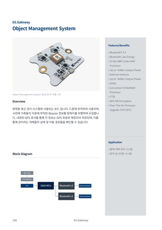 156
Object Management System
03.Gateway
Features/Benefits
Application
• Bluetooth® 4.2
• Bluetooth Low Energy
• 32-Bit ARM Cortex-M4F
Processor
• Up to +4dBm Output Power
• External Antenna
• Up to +4dBm Output Power
• GNSS
• Low power Embedded
Processor
• FTDI
• AES HW Encryption
• Over-The-Air Firmware
Upgrade (OTA DFU)
• 물체/개체 관리 시스템
• 원격 모니터링 시스템
Object Management System (BLE/GPS) 제품 사진
Overview
방목형 축산 관리 시스템에 사용되는 보드 입니다. 드론에 부착하여 사용되며,
사전에 가축들의 이표에 부착된 Beacon 정보를 방목지를 비행하며 수집합니
다. 내장된 GPS 센서를 통해 각 정보는 GPS 좌표와 매칭되어 저장되며, 이를
통해 관리자는 개체들의 상태 및 이동 경로들을 확인할 수 있습니다.
Block Diagram
03.Gateway
External Antenna
FTDI
3.3V Regulator
External Antenna
Micro USB
32bit MCU Bluetooth LE
Bluetooth LE
 