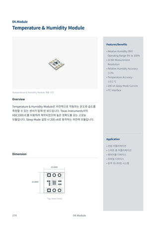 174
Temperature & Humidity Module
04.Module
Features/Benefits
Application
• Relative Humidity (RH)
Operating Range 0% to 100%
• 14 Bit Measurement
Resolution
• Relative Humidity Accuracy
±3%
• Temperature Accuracy
±0.2 °C
• 200 nA Sleep Mode Current
• I²C Interface
• 산업 어플리케이션
• 스마트 홈 어플리케이션
• 웨어러블 디바이스
• 모바일 디바이스
• 원격 모니터링 시스템
Temperature & Humidity Module 제품 사진
Overview
Temperature & Humidity Module은 저전력으로 작동하는 온도와 습도를
측정할 수 있는 센서가 탑재 된 보드입니다. Texas Instruments사의
HDC1000 IC를 이용하여 제작되었으며 높은 정확도를 갖는 고성능
모듈입니다. Sleep Mode 설정 시 200 nA로 동작하는 저전력 모듈입니다.
Dimension
04.Module
10.0000
10.0000
Top View (mm)
 