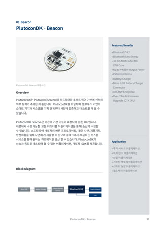 21
PlutoconDK - Beacon
01.Beacon
PlutoconDK -Beacon 제품사진
Overview
Block Diagram
PlutoconDK는 Plutocon(Beacon)의 하드웨어와 소프트웨어 기반에 센서와
외부 장치가 추가된 제품입니다. PlutoconDK를 이용하여 블루투스 기반의
스마트 기기와 시스템을 기획 단계부터 사전에 검증하고 테스트를 해 볼 수
있습니다.
PlutoconDK-Beacon은 비콘의 기본 기능이 내장되어 있는 DK 입니다.
비콘에서 수정 가능한 모든 데이터를 어플리케이션을 통해 손쉽게 수정할
수 있습니다. 소프트웨어 개발자의 빠른 프로토타이핑, 데모 시연, 제품기획,
양산제품을 위해 유연하게 사용할 수 있으며 콩테크에서 제공하는 커스텀
서비스를 통해 원하는 하드웨어를 생산 할 수 있습니다. PlutoconDK의
성능과 특징을 테스트해 볼 수 있는 어플리케이션, 개발자 SDK를 제공합니다.
Features/Benefits
Application
• Bluetooth® 4.2
• Bluetooth Low Energy
• 32-Bit ARM Cortex M0
CPU Core
• Up to +4dBm Output Power
• Pattern Antenna
• Battery Charger
• Micro USB Battery Charger
Connector
• AES HW Encryption
• Over-The-Air Firmware
Upgrade (OTA DFU)
• 주차 서비스 어플리케이션
• 위치 인식 어플리케이션
• 산업 어플리케이션
• 스마트 팩토리 어플리케이션
• 스마트 농장 어플리케이션
• 헬스케어 어플리케이션
PlutoconDK - Beacon
Pattern Antenna
Battery Charger
Micro USB
LED
Bluetooth LE
Lithium Polymer
Battery
 