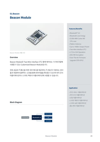 29
Beacon Module
Beacon Module
01.Beacon
Beacon Module 제품 사진
Features/Benefits
Application
• Bluetooth® 4.0
• Bluetooth Low Energy
• 32-Bit ARM Cortex M0
CPU core
• Pattern Antenna
• Up to +4dBm Output Power
• Two-Wire Interface (I²C)
• 1.7V to 3.6V Operation
• AES HW Encryption
• Over-The-Air Firmware
Upgrade (OTA DFU)
• 주차 서비스 어플리케이션
• 위치 인식 어플리케이션
• 산업 어플리케이션
• 스마트 팩토리 어플리케이션
• 스마트 농장 어플리케이션
• 헬스케어 어플리케이션
Overview
Block Diagram
Beacon Module은 Two-Wire Interface (I²C) 통해 제어되는 기기에 연결해
사용할 수 있는 Customized Beacon Module입니다.
전원 공급과 I²C통신을 위한 외부 패드를 제공하며, I²C 통신이 지원되는 센서
들과 연결하여 블루투스 신호를 통해 데이터들을 확인할 수 있으며 위치 인식
어플리케이션이나 스마트 팩토리 어플리케이션에 사용할 수 있습니다.
LED
3.3V Power Input
Pattern Antenna
I2C Port(PAD)
Bluetooth LE
 