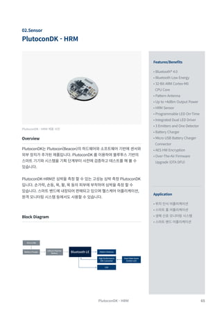 65
PlutoconDK - HRM
PlutoconDK - HRM
02.Sensor
Features/Benefits
Application
• Bluetooth® 4.0
• Bluetooth Low Energy
• 32-Bit ARM Cortex-M0
CPU Core
• Pattern Antenna
• Up to +4dBm Output Power
• HRM Sensor
• Programmable LED On-Time
• Integrated Dual LED Driver
• 3 Emitters and One Detector
• Battery Charger
• Micro USB Battery Charger
Connector
• AES HW Encryption
• Over-The-Air Firmware
Upgrade (OTA DFU)
• 위치 인식 어플리케이션
• 스마트 홈 어플리케이션
• 생체 신호 모니터링 시스템
• 스마트 밴드 어플리케이션
PlutoconDK - HRM 제품 사진
Overview
Block Diagram
PlutoconDK는 Plutocon(Beacon)의 하드웨어와 소프트웨어 기반에 센서와
외부 장치가 추가된 제품입니다. PlutoconDK 를 이용하여 블루투스 기반의
스마트 기기와 시스템을 기획 단계부터 사전에 검증하고 테스트를 해 볼 수
있습니다.
PlutoconDK-HRM은 심박을 측정 할 수 있는 고성능 심박 측정 PlutoconDK
입니다. 손가락, 손등, 목, 팔, 목 등의 피부에 부착하여 심박을 측정 할 수
있습니다. 스마트 밴드에 내장되어 판매되고 있으며 헬스케어 어플리케이션,
원격 모니터링 시스템 등에서도 사용할 수 있습니다.
Battery Charger Bluetooth LE Pattern Antenna
High Performance
ADC Converter
Heart Rate Green
Emitter LED
LED
Lithium Polymer
Battery
Micro USB
 