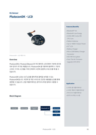 85
PlutoconDK - LCD
PlutoconDK - LCD
02.Sensor
Features/Benefits
Application
• Bluetooth® 4.0
• Bluetooth Low Energy
• 32-Bit ARM Cortex-M0
CPU Core
• Pattern Antenna
• Up to +4dBm Output Power
• 0.5" LCD
• Battery Charger
• Micro USB Battery Charger
Connector
• AES HW Encryption
• Over-The-Air Firmware
Upgrade (OTA DFU)
• 스마트 홈 어플리케이션
• 스마트 팩토리 어플리케이션	
• 위치 인식 어플리케이션
• 원격 모니터링 시스템
PlutoconDK - LCD 제품 사진
Overview
Block Diagram
PlutoconDK는 Plutocon(Beacon)의 하드웨어와 소프트웨어 기반에 센서와
외부 장치가 추가된 제품입니다. PlutoconDK 를 이용하여 블루투스 기반의
스마트 기기와 시스템을 기획 단계부터 사전에 검증하고 테스트를 해 볼 수
있습니다.
PlutoconDK-LCD는 0.5”LCD를 통해 특정 출력을 보여줄 수 있는
PlutoconDK입니다. 저전력 및 작은 사이즈로 간단한 내용들을 LCD를 통해
표현할 수 있습니다. 산업 어플리케이션, 원격 모니터링 등에서 사용할 수
있습니다.
Micro USB Battery Charger Bluetooth LE Pattern Antenna
0.5” LCD
LED
Lithium Polymer
Battery
 