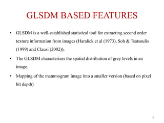 GLSDM BASED FEATURES
• GLSDM is a well-established statistical tool for extracting second order
texture information from images (Haralick et al (1973), Soh & Tsatsoulis
(1999) and Clausi (2002)).
• The GLSDM characterizes the spatial distribution of grey levels in an
image.
• Mapping of the mammogram image into a smaller version (based on pixel
bit depth)
14
 