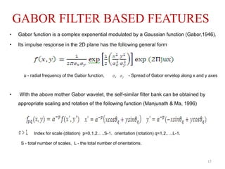 GABOR FILTER BASED FEATURES
• Gabor function is a complex exponential modulated by a Gaussian function (Gabor,1946).
• Its impulse response in the 2D plane has the following general form
u - radial frequency of the Gabor function, - Spread of Gabor envelop along x and y axes
• With the above mother Gabor wavelet, the self-similar filter bank can be obtained by
appropriate scaling and rotation of the following function (Manjunath & Ma, 1996)
Index for scale (dilation) p=0,1,2,…,S-1, orientation (rotation) q=1,2,…,L-1.
S - total number of scales, L - the total number of orientations.
17
 