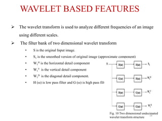 WAVELET BASED FEATURES
 The wavelet transform is used to analyze different frequencies of an image
using different scales.
 The filter bank of two dimensional wavelet transform
• S is the original Input image.
• S1 is the smoothed version of original image (approximate component)
• W1
H is the horizontal detail component
• W1
V is the vertical detail component
• W1
D is the diagonal detail component.
• H (ω) is low pass filter and G (ω) is high pass filter.
Fig. 10 Two dimensional undecimated
wavelet transform structure
18
 