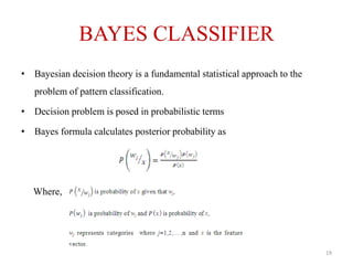 BAYES CLASSIFIER
• Bayesian decision theory is a fundamental statistical approach to the
problem of pattern classification.
• Decision problem is posed in probabilistic terms
• Bayes formula calculates posterior probability as
Where,
19
 