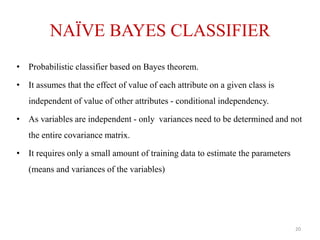 NAÏVE BAYES CLASSIFIER
• Probabilistic classifier based on Bayes theorem.
• It assumes that the effect of value of each attribute on a given class is
independent of value of other attributes - conditional independency.
• As variables are independent - only variances need to be determined and not
the entire covariance matrix.
• It requires only a small amount of training data to estimate the parameters
(means and variances of the variables)
20
 