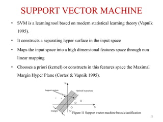 SUPPORT VECTOR MACHINE
• SVM is a learning tool based on modern statistical learning theory (Vapnik
1995).
• It constructs a separating hyper surface in the input space
• Maps the input space into a high dimensional features space through non
linear mapping
• Chooses a priori (kernel) or constructs in this features space the Maximal
Margin Hyper Plane (Cortes & Vapnik 1995).
Figure 11 Support vector machine based classification
21
 