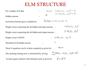 ELM STRUCTURE
For a sample of N data -
Hidden neurons -
Activation function g(x) is modeled as
Weight vector connecting the ith hidden and input neurons -
Weight vector connecting the ith hidden and output neurons -
Output vector of SLFN -
Threshold of ith hidden neuron -
These N equations can be written compactly as given by
The resulting training error is minimized by solving
Its least square solution with minimum norm is given by
23
 