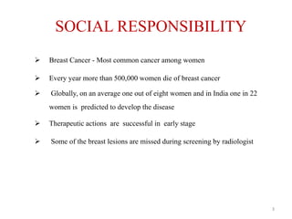 SOCIAL RESPONSIBILITY
 Breast Cancer - Most common cancer among women
 Every year more than 500,000 women die of breast cancer
 Globally, on an average one out of eight women and in India one in 22
women is predicted to develop the disease
 Therapeutic actions are successful in early stage
 Some of the breast lesions are missed during screening by radiologist
3
 