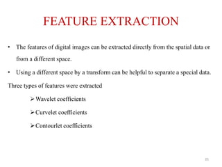 FEATURE EXTRACTION
• The features of digital images can be extracted directly from the spatial data or
from a different space.
• Using a different space by a transform can be helpful to separate a special data.
Three types of features were extracted
Wavelet coefficients
Curvelet coefficients
Contourlet coefficients
35
 