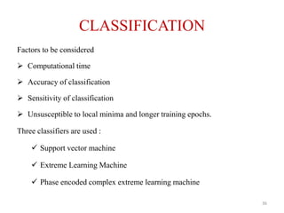 CLASSIFICATION
Factors to be considered
 Computational time
 Accuracy of classification
 Sensitivity of classification
 Unsusceptible to local minima and longer training epochs.
Three classifiers are used :
 Support vector machine
 Extreme Learning Machine
 Phase encoded complex extreme learning machine
36
 