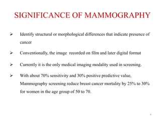 SIGNIFICANCE OF MAMMOGRAPHY
 Identify structural or morphological differences that indicate presence of
cancer
 Conventionally, the image recorded on film and later digital format
 Currently it is the only medical imaging modality used in screening.
 With about 70% sensitivity and 30% positive predictive value,
Mammography screening reduce breast cancer mortality by 25% to 30%
for women in the age group of 50 to 70.
4
 