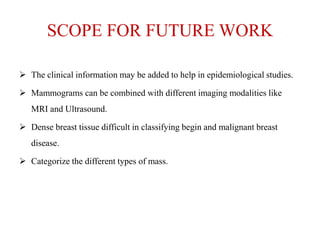 SCOPE FOR FUTURE WORK
 The clinical information may be added to help in epidemiological studies.
 Mammograms can be combined with different imaging modalities like
MRI and Ultrasound.
 Dense breast tissue difficult in classifying begin and malignant breast
disease.
 Categorize the different types of mass.
 