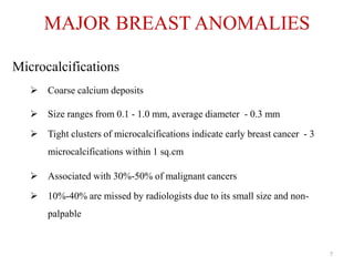 MAJOR BREAST ANOMALIES
Microcalcifications
 Coarse calcium deposits
 Size ranges from 0.1 - 1.0 mm, average diameter - 0.3 mm
 Tight clusters of microcalcifications indicate early breast cancer - 3
microcalcifications within 1 sq.cm
 Associated with 30%-50% of malignant cancers
 10%-40% are missed by radiologists due to its small size and non-
palpable
7
 