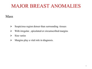 Mass
 Suspicious region denser than surrounding tissues
 With irregular , spiculated or circumscribed margins
 Size varies
 Margins play a vital role in diagnosis.
MAJOR BREAST ANOMALIES
8
 