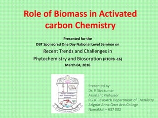 Role of Biomass in Activated
carbon Chemistry
Presented for the
DBT Sponsored One Day National Level Seminar on
Recent Trends and Challenges in
Phytochemistry and Biosorption (RTCPB -16)
March 04, 2016
Presented by
Dr. P. Sivakumar
Assistant Professor
PG & Research Department of Chemistry
Arignar Anna Govt Arts College
Namakkal – 637 002
1
 