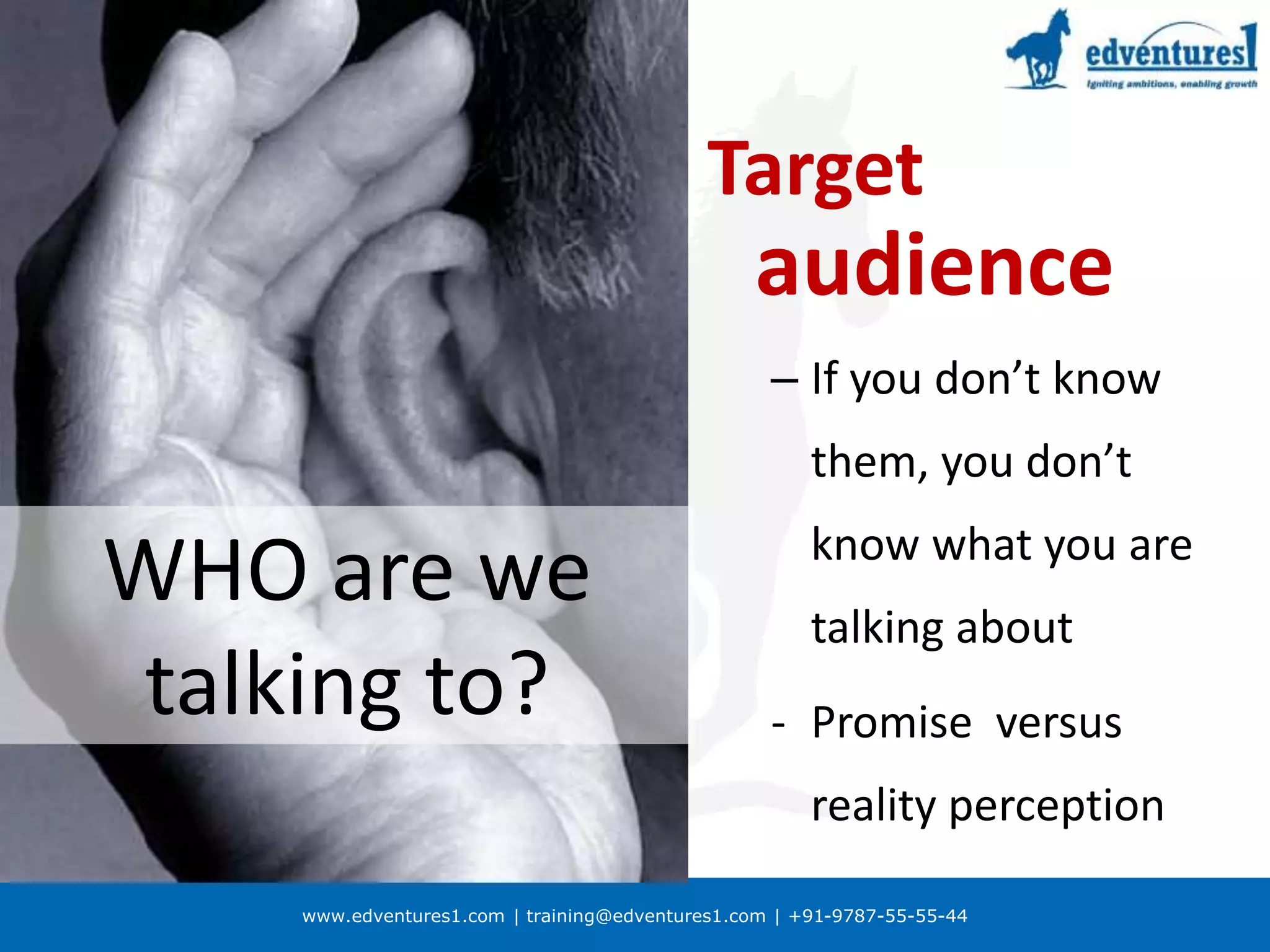 www.edventures1.com | training@edventures1.com | +91-9787-55-55-44
WHO are we
talking to?
Target
audience
– If you don’t know
them, you don’t
know what you are
talking about
- Promise versus
reality perception
 
