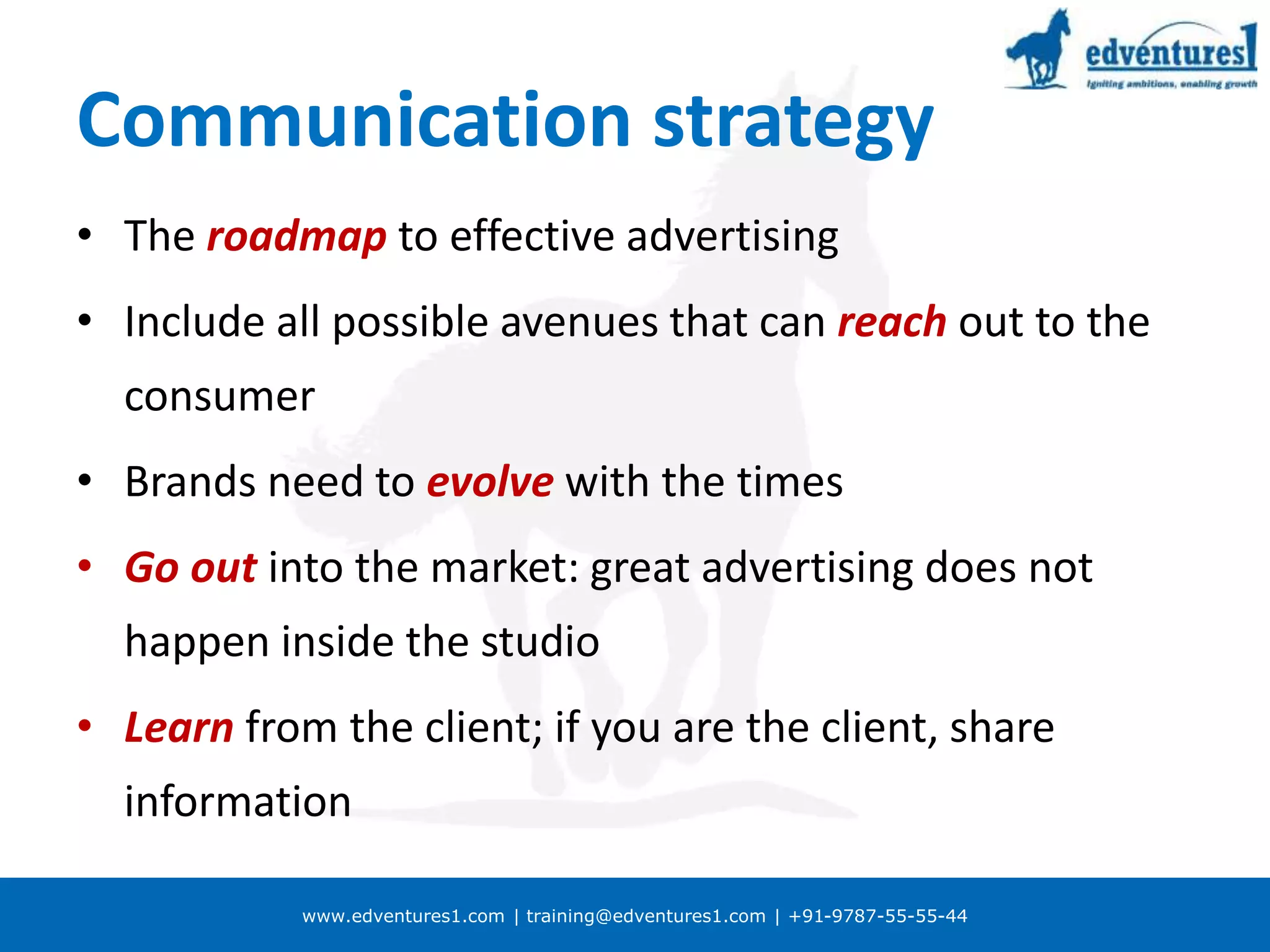 www.edventures1.com | training@edventures1.com | +91-9787-55-55-44
Communication strategy
• The roadmap to effective advertising
• Include all possible avenues that can reach out to the
consumer
• Brands need to evolve with the times
• Go out into the market: great advertising does not
happen inside the studio
• Learn from the client; if you are the client, share
information
 