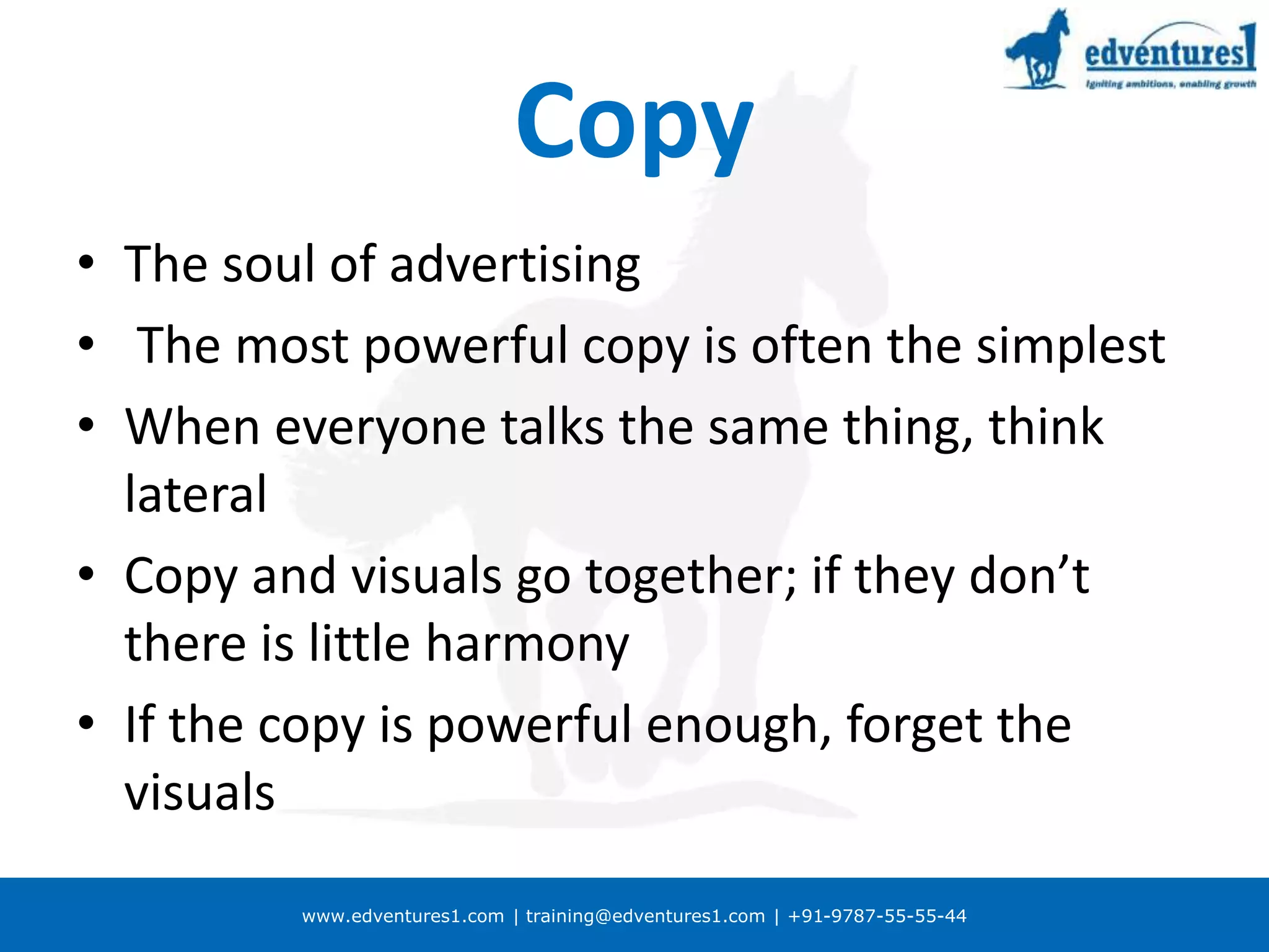 www.edventures1.com | training@edventures1.com | +91-9787-55-55-44
Copy
• The soul of advertising
• The most powerful copy is often the simplest
• When everyone talks the same thing, think
lateral
• Copy and visuals go together; if they don’t
there is little harmony
• If the copy is powerful enough, forget the
visuals
 