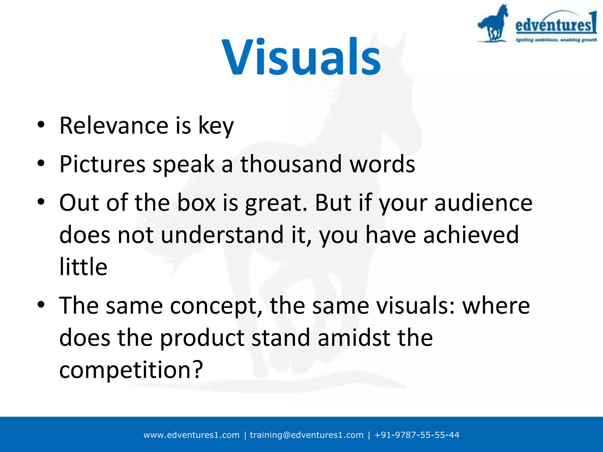 www.edventures1.com | training@edventures1.com | +91-9787-55-55-44
Visuals
• Relevance is key
• Pictures speak a thousand words
• Out of the box is great. But if your audience
does not understand it, you have achieved
little
• The same concept, the same visuals: where
does the product stand amidst the
competition?
 